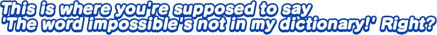 This is where you’re supposed to say ‘The word impossible’s not in my dictionary!’ Right?