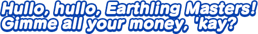 Hullo, hullo, Earthling Masters! Gimme all your money, 'kay?