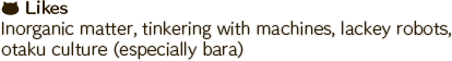 Inorganic matter, tinkering with machines, lackey robots, otaku culture (especially bara)