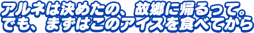 「アルネは決めたの、故郷に帰るって。でも、まずはこのアイスを食べてから」