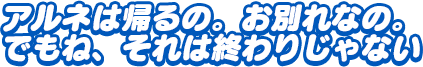 「アルネは帰るの。お別れなの。でもね、それは終わりじゃない」