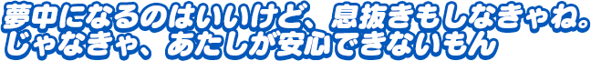 「夢中になるのはいいけど、息抜きもしなきゃね。じゃなきゃ、あたしが安心できないもん」