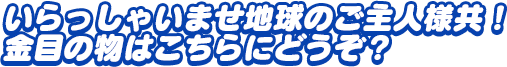 「いらっしゃいませ地球のご主人様共！　金目の物はこちらにどうぞ？」
