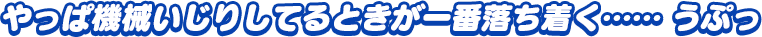 「やっぱ機械いじりしてるときが一番落ち着く……うぷっ」