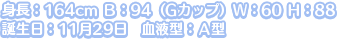 身長：164cm Ｂ：94（Gカップ）Ｗ：60 Ｈ：88
誕生日：11月29日　血液型：Ａ型