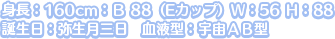 身長：160cm：Ｂ 88（Eカップ）Ｗ：56 Ｈ：88
誕生日：弥生月三日　血液型：宇宙ＡＢ型
