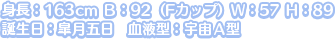 身長：163cm Ｂ：92（Fカップ）Ｗ：57 Ｈ：89
誕生日：皐月五日　血液型：宇宙Ａ型