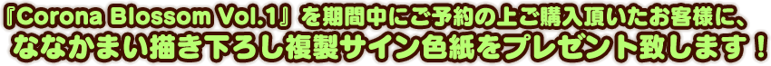 『Corona Blossom Vol.1』を期間中にご予約の上ご購入頂いたお客様に、ななかまい描き下ろし複製サイン色紙をプレゼント致します！